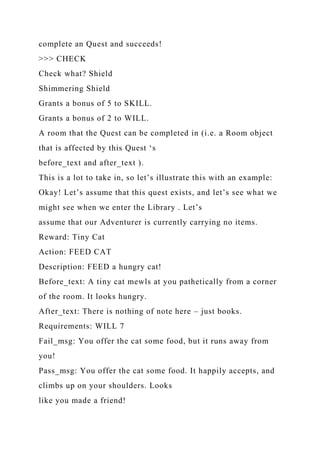 complete an Quest and succeeds!
>>> CHECK
Check what? Shield
Shimmering Shield
Grants a bonus of 5 to SKILL.
Grants a bonus of 2 to WILL.
A room that the Quest can be completed in (i.e. a Room object
that is affected by this Quest ‘s
before_text and after_text ).
This is a lot to take in, so let’s illustrate this with an example:
Okay! Let’s assume that this quest exists, and let’s see what we
might see when we enter the Library . Let’s
assume that our Adventurer is currently carrying no items.
Reward: Tiny Cat
Action: FEED CAT
Description: FEED a hungry cat!
Before_text: A tiny cat mewls at you pathetically from a corner
of the room. It looks hungry.
After_text: There is nothing of note here – just books.
Requirements: WILL 7
Fail_msg: You offer the cat some food, but it runs away from
you!
Pass_msg: You offer the cat some food. It happily accepts, and
climbs up on your shoulders. Looks
like you made a friend!
 