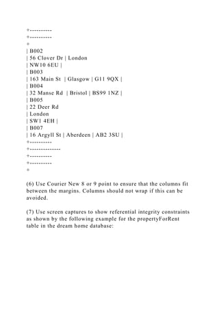 +----------
+----------
+
| B002
| 56 Clover Dr | London
| NW10 6EU |
| B003
| 163 Main St | Glasgow | G11 9QX |
| B004
| 32 Manse Rd | Bristol | BS99 1NZ |
| B005
| 22 Deer Rd
| London
| SW1 4EH |
| B007
| 16 Argyll St | Aberdeen | AB2 3SU |
+----------
+--------------
+----------
+----------
+
(6) Use Courier New 8 or 9 point to ensure that the columns fit
between the margins. Columns should not wrap if this can be
avoided.
(7) Use screen captures to show referential integrity constraints
as shown by the following example for the propertyForRent
table in the dream home database:
 