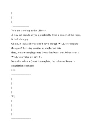 | |
| |
| |
+——————–+
You are standing at the Library.
A tiny cat mewls at you pathetically from a corner of the room.
It looks hungry.
Oh no, it looks like we don’t have enough WILL to complete
the quest! Let’s try another example, but this
time, we are carrying some items that boost our Adventurer ‘s
WILL to a value of, say, 8 .
Note that when a Quest is complete, the relevant Room ‘s
description changes!
>>>
+——————–+
| |
| |
| |
| |
W |
| |
| |
| |
| |
+——————–+
 