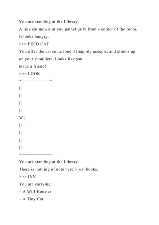 You are standing at the Library.
A tiny cat mewls at you pathetically from a corner of the room.
It looks hungry.
>>> FEED CAT
You offer the cat some food. It happily accepts, and climbs up
on your shoulders. Looks like you
made a friend!
>>> LOOK
+——————–+
| |
| |
| |
| |
W |
| |
| |
| |
| |
+——————–+
You are standing at the Library.
There is nothing of note here – just books.
>>> INV
You are carrying:
– A Will-Booster
– A Tiny Cat
 