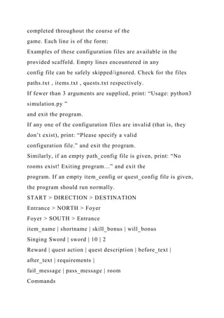 completed throughout the course of the
game. Each line is of the form:
Examples of these configuration files are available in the
provided scaffold. Empty lines encountered in any
config file can be safely skipped/ignored. Check for the files
paths.txt , items.txt , quests.txt respectively.
If fewer than 3 arguments are supplied, print: “Usage: python3
simulation.py ”
and exit the program.
If any one of the configuration files are invalid (that is, they
don’t exist), print: “Please specify a valid
configuration file.” and exit the program.
Similarly, if an empty path_config file is given, print: “No
rooms exist! Exiting program…” and exit the
program. If an empty item_config or quest_config file is given,
the program should run normally.
START > DIRECTION > DESTINATION
Entrance > NORTH > Foyer
Foyer > SOUTH > Entrance
item_name | shortname | skill_bonus | will_bonus
Singing Sword | sword | 10 | 2
Reward | quest action | quest description | before_text |
after_text | requirements |
fail_message | pass_message | room
Commands
 