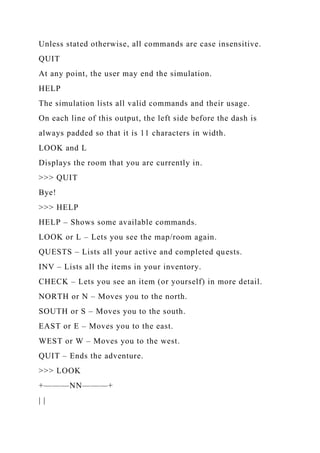 Unless stated otherwise, all commands are case insensitive.
QUIT
At any point, the user may end the simulation.
HELP
The simulation lists all valid commands and their usage.
On each line of this output, the left side before the dash is
always padded so that it is 11 characters in width.
LOOK and L
Displays the room that you are currently in.
>>> QUIT
Bye!
>>> HELP
HELP – Shows some available commands.
LOOK or L – Lets you see the map/room again.
QUESTS – Lists all your active and completed quests.
INV – Lists all the items in your inventory.
CHECK – Lets you see an item (or yourself) in more detail.
NORTH or N – Moves you to the north.
SOUTH or S – Moves you to the south.
EAST or E – Moves you to the east.
WEST or W – Moves you to the west.
QUIT – Ends the adventure.
>>> LOOK
+———NN———+
| |
 