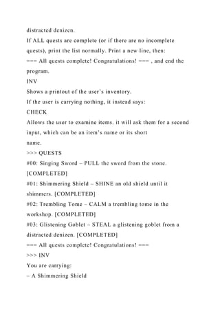 distracted denizen.
If ALL quests are complete (or if there are no incomplete
quests), print the list normally. Print a new line, then:
=== All quests complete! Congratulations! === , and end the
program.
INV
Shows a printout of the user’s inventory.
If the user is carrying nothing, it instead says:
CHECK
Allows the user to examine items. it will ask them for a second
input, which can be an item’s name or its short
name.
>>> QUESTS
#00: Singing Sword – PULL the sword from the stone.
[COMPLETED]
#01: Shimmering Shield – SHINE an old shield until it
shimmers. [COMPLETED]
#02: Trembling Tome – CALM a trembling tome in the
workshop. [COMPLETED]
#03: Glistening Goblet – STEAL a glistening goblet from a
distracted denizen. [COMPLETED]
=== All quests complete! Congratulations! ===
>>> INV
You are carrying:
– A Shimmering Shield
 