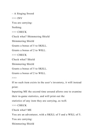 – A Singing Sword
>>> INV
You are carrying:
Nothing.
>>> CHECK
Check what? Shimmering Shield
Shimmering Shield
Grants a bonus of 5 to SKILL.
Grants a bonus of 2 to WILL.
>>> CHECK
Check what? Shield
Shimmering Shield
Grants a bonus of 5 to SKILL.
Grants a bonus of 2 to WILL.
>>>
If no such item exists in the user’s inventory, it will instead
print:
Inputting ME the second time around allows one to examine
their in-game statistics, and will print out the
statistics of any item they are carrying, as well.
>>> CHECK
Check what? ME
You are an adventurer, with a SKILL of 5 and a WILL of 5.
You are carrying:
Shimmering Shield
 