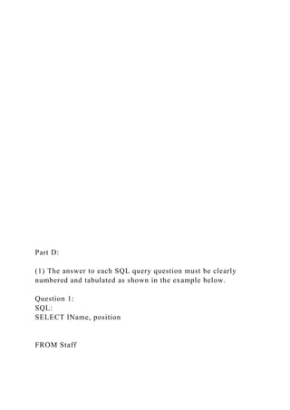 Part D:
(1) The answer to each SQL query question must be clearly
numbered and tabulated as shown in the example below.
Question 1:
SQL:
SELECT lName, position
FROM Staff
 