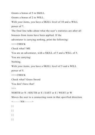 Grants a bonus of 5 to SKILL.
Grants a bonus of 2 to WILL.
With your items, you have a SKILL level of 10 and a WILL
power of 7.
The final line talks about what the user’s statistics are after all
bonuses from items have been applied. If the
adventurer is carrying nothing, print the following:
>>> CHECK
Check what? ME
You are an adventurer, with a SKILL of 5 and a WILL of 5.
You are carrying:
Nothing.
With your items, you have a SKILL level of 5 and a WILL
power of 5.
>>> CHECK
Check what? Grass Sword
You don’t have that!
>>>
NORTH or N | SOUTH or S | EAST or E | WEST or W
Moves the user to a connecting room in that specified direction.
+———NN———+
| |
| |
| |
| |
 