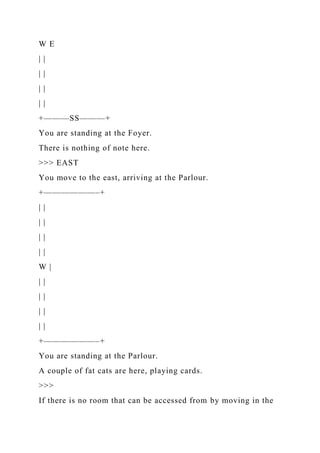 W E
| |
| |
| |
| |
+———SS———+
You are standing at the Foyer.
There is nothing of note here.
>>> EAST
You move to the east, arriving at the Parlour.
+——————–+
| |
| |
| |
| |
W |
| |
| |
| |
| |
+——————–+
You are standing at the Parlour.
A couple of fat cats are here, playing cards.
>>>
If there is no room that can be accessed from by moving in the
 