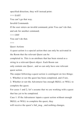 specified direction, they will instead print:
>>> EAST
You can’t go that way.
Invalid Commands
If the user enters an invalid command, print You can’t do that.
and ask for another command.
>>> CRY
You can’t do that.
>>>
Quest Actions
A quest action is a special action that can only be activated in
the Room that the relevant Quest can be
completed in. This is an attribute that has been stored as a
string in a relevant Quest object. Each Room can
only contain one Quest , and so can only have one relevant
quest action .
The output following a quest action is contingent on two things:
1. Whether or not the quest has been completed, and if not,
2. Whether or not the Adventurer has enough SKILL or WILL to
complete the quest.
For cases 1 and 2, let’s assume that we are working with a quest
that has yet to be completed.
Case 1: If the Adventurer inputs a quest action without enough
SKILL or WILL to complete the quest, they
will receive the quest’s fail_msg , and nothing changes.
 