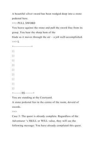 A beautiful silver sword has been wedged deep into a stone
pedestal here.
>>> PULL SWORD
You heave against the stone and pull the sword free from its
grasp. You hear the sharp hum of the
blade as it moves through the air – a job well-accomplished.
>>> L
+——————–+
| |
| |
| |
| |
| |
| |
| |
| |
| |
+———SS———+
You are standing at the Courtyard.
A stone pedestal lies in the centre of the room, devoid of
swords.
>>>
Case 3: The quest is already complete. Regardless of the
Adventurer ‘s SKILL or WILL value, they will see the
following message: You have already completed this quest.
 