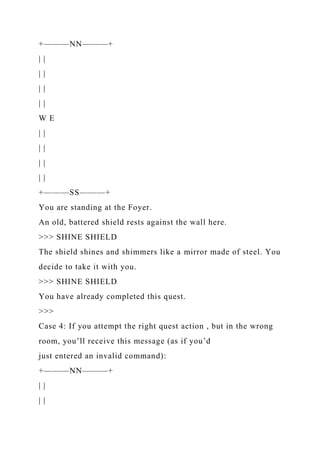 +———NN———+
| |
| |
| |
| |
W E
| |
| |
| |
| |
+———SS———+
You are standing at the Foyer.
An old, battered shield rests against the wall here.
>>> SHINE SHIELD
The shield shines and shimmers like a mirror made of steel. You
decide to take it with you.
>>> SHINE SHIELD
You have already completed this quest.
>>>
Case 4: If you attempt the right quest action , but in the wrong
room, you’ll receive this message (as if you’d
just entered an invalid command):
+———NN———+
| |
| |
 