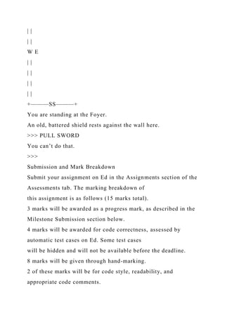 | |
| |
W E
| |
| |
| |
| |
+———SS———+
You are standing at the Foyer.
An old, battered shield rests against the wall here.
>>> PULL SWORD
You can’t do that.
>>>
Submission and Mark Breakdown
Submit your assignment on Ed in the Assignments section of the
Assessments tab. The marking breakdown of
this assignment is as follows (15 marks total).
3 marks will be awarded as a progress mark, as described in the
Milestone Submission section below.
4 marks will be awarded for code correctness, assessed by
automatic test cases on Ed. Some test cases
will be hidden and will not be available before the deadline.
8 marks will be given through hand-marking.
2 of these marks will be for code style, readability, and
appropriate code comments.
 