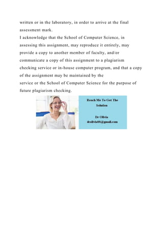 written or in the laboratory, in order to arrive at the final
assessment mark.
I acknowledge that the School of Computer Science, in
assessing this assignment, may reproduce it entirely, may
provide a copy to another member of faculty, and/or
communicate a copy of this assignment to a plagiarism
checking service or in-house computer program, and that a copy
of the assignment may be maintained by the
service or the School of Computer Science for the purpose of
future plagiarism checking.
 