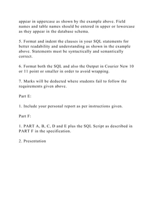 appear in uppercase as shown by the example above. Field
names and table names should be entered in upper or lowercase
as they appear in the database schema.
5. Format and indent the clauses in your SQL statements for
better readability and understanding as shown in the example
above. Statements must be syntactically and semantically
correct.
6. Format both the SQL and also the Output in Courier New 10
or 11 point or smaller in order to avoid wrapping.
7. Marks will be deducted where students fail to follow the
requirements given above.
Part E:
1. Include your personal report as per instructions given.
Part F:
1. PART A, B, C, D and E plus the SQL Script as described in
PART F in the specification.
2. Presentation
 