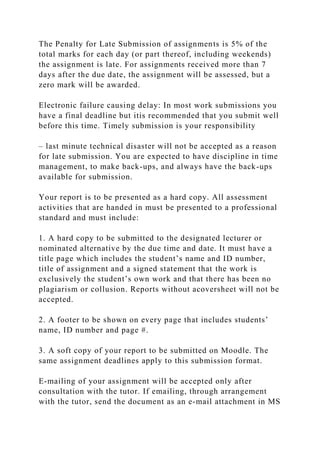 The Penalty for Late Submission of assignments is 5% of the
total marks for each day (or part thereof, including weekends)
the assignment is late. For assignments received more than 7
days after the due date, the assignment will be assessed, but a
zero mark will be awarded.
Electronic failure causing delay: In most work submissions you
have a final deadline but itis recommended that you submit well
before this time. Timely submission is your responsibility
– last minute technical disaster will not be accepted as a reason
for late submission. You are expected to have discipline in time
management, to make back-ups, and always have the back-ups
available for submission.
Your report is to be presented as a hard copy. All assessment
activities that are handed in must be presented to a professional
standard and must include:
1. A hard copy to be submitted to the designated lecturer or
nominated alternative by the due time and date. It must have a
title page which includes the student’s name and ID number,
title of assignment and a signed statement that the work is
exclusively the student’s own work and that there has been no
plagiarism or collusion. Reports without acoversheet will not be
accepted.
2. A footer to be shown on every page that includes students’
name, ID number and page #.
3. A soft copy of your report to be submitted on Moodle. The
same assignment deadlines apply to this submission format.
E-mailing of your assignment will be accepted only after
consultation with the tutor. If emailing, through arrangement
with the tutor, send the document as an e-mail attachment in MS
 