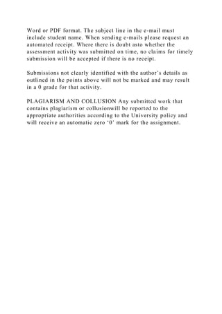 Word or PDF format. The subject line in the e-mail must
include student name. When sending e-mails please request an
automated receipt. Where there is doubt asto whether the
assessment activity was submitted on time, no claims for timely
submission will be accepted if there is no receipt.
Submissions not clearly identified with the author’s details as
outlined in the points above will not be marked and may result
in a 0 grade for that activity.
PLAGIARISM AND COLLUSION Any submitted work that
contains plagiarism or collusionwill be reported to the
appropriate authorities according to the University policy and
will receive an automatic zero ‘0’ mark for the assignment.
 