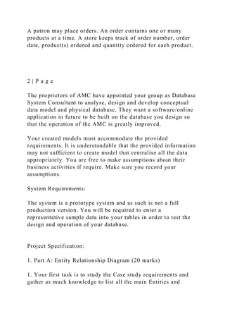A patron may place orders. An order contains one or many
products at a time. A store keeps track of order number, order
date, product(s) ordered and quantity ordered for each product.
2 | P a g e
The proprietors of AMC have appointed your group as Database
System Consultant to analyse, design and develop conceptual
data model and physical database. They want a software/online
application in future to be built on the database you design so
that the operation of the AMC is greatly improved.
Your created models must accommodate the provided
requirements. It is understandable that the provided information
may not sufficient to create model that centralise all the data
appropriately. You are free to make assumptions about their
business activities if require. Make sure you record your
assumptions.
System Requirements:
The system is a prototype system and as such is not a full
production version. You will be required to enter a
representative sample data into your tables in order to test the
design and operation of your database.
Project Specification:
1. Part A: Entity Relationship Diagram (20 marks)
1. Your first task is to study the Case study requirements and
gather as much knowledge to list all the main Entities and
 
