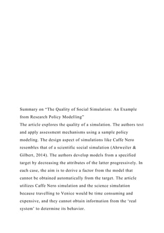 Summary on “The Quality of Social Simulation: An Example
from Research Policy Modelling”
The article explores the quality of a simulation. The authors test
and apply assessment mechanisms using a sample policy
modeling. The design aspect of simulations like Caffe Nero
resembles that of a scientific social simulation (Ahrweiler &
Gilbert, 2014). The authors develop models from a specified
target by decreasing the attributes of the latter progressively. In
each case, the aim is to derive a factor from the model that
cannot be obtained automatically from the target. The article
utilizes Caffe Nero simulation and the science simulation
because travelling to Venice would be time consuming and
expensive, and they cannot obtain information from the ‘real
system’ to determine its behavior.
 