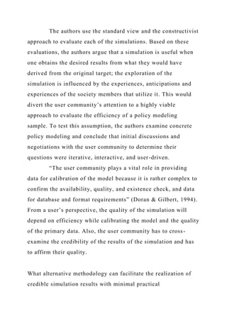 The authors use the standard view and the constructivist
approach to evaluate each of the simulations. Based on these
evaluations, the authors argue that a simulation is useful when
one obtains the desired results from what they would have
derived from the original target; the exploration of the
simulation is influenced by the experiences, anticipations and
experiences of the society members that utilize it. This would
divert the user community’s attention to a highly viable
approach to evaluate the efficiency of a policy modeling
sample. To test this assumption, the authors examine concrete
policy modeling and conclude that initial discussions and
negotiations with the user community to determine their
questions were iterative, interactive, and user-driven.
“The user community plays a vital role in providing
data for calibration of the model because it is rather complex to
confirm the availability, quality, and existence check, and data
for database and format requirements” (Doran & Gilbert, 1994).
From a user’s perspective, the quality of the simulation will
depend on efficiency while calibrating the model and the quality
of the primary data. Also, the user community has to cross-
examine the credibility of the results of the simulation and has
to affirm their quality.
What alternative methodology can facilitate the realization of
credible simulation results with minimal practical
 