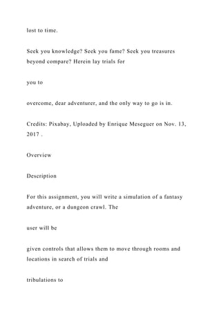 lost to time.
Seek you knowledge? Seek you fame? Seek you treasures
beyond compare? Herein lay trials for
you to
overcome, dear adventurer, and the only way to go is in.
Credits: Pixabay, Uploaded by Enrique Meseguer on Nov. 13,
2017 .
Overview
Description
For this assignment, you will write a simulation of a fantasy
adventure, or a dungeon crawl. The
user will be
given controls that allows them to move through rooms and
locations in search of trials and
tribulations to
 
