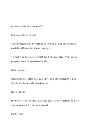 overcome (for fun and profit).
Implementation details
Your program will be written in Python 3. The only Python
modules allowed for import are sys .
To help you begin, a scaffold has been provided. Your entire
program must be contained in the
files room.py ,
simulation.py , item.py , quest.py , and adventurer.py . You
should implement the functions in
these files to
the best of your ability. You may create new functions to help
you as you see fit, but you cannot
modify any
 