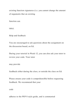 existing function signatures (i.e. you cannot change the amount
of arguments that an existing
function can
take).
Help and feedback
You are encouraged to ask questions about the assignment on
the discussion board, on Ed.
During your tutorial in Week 12, you can also ask your tutor to
review your code. Your tutor
may provide
feedback either during the class, or outside the class on Ed.
Please ensure your code is comprehensible before requesting
feedback. We recommend that your
code
adheres to the PEP 8 style guide, and is commented
 