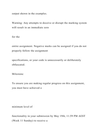 output shown in the examples.
Warning: Any attempts to deceive or disrupt the marking system
will result in an immediate zero
for the
entire assignment. Negative marks can be assigned if you do not
properly follow the assignment
specifications, or your code is unnecessarily or deliberately
obfuscated.
Milestone
To ensure you are making regular progress on this assignment,
you must have achieved a
minimum level of
functionality in your submission by May 19th, 11:59 PM AEST
(Week 11 Sunday) to receive a
 
