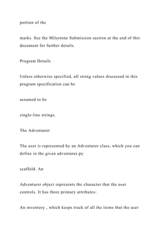 portion of the
marks. See the Milestone Submission section at the end of this
document for further details.
Program Details
Unless otherwise specified, all string values discussed in this
program specification can be
assumed to be
single-line strings.
The Adventurer
The user is represented by an Adventurer class, which you can
define in the given adventurer.py
scaffold. An
Adventurer object represents the character that the user
controls. It has three primary attributes:
An inventory , which keeps track of all the items that the user
 