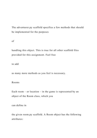 The adventurer.py scaffold specifies a few methods that should
be implemented for the purposes
of
handling this object. This is true for all other scaffold files
provided for this assignment. Feel free
to add
as many more methods as you feel is necessary.
Rooms
Each room – or location – in the game is represented by an
object of the Room class, which you
can define in
the given room.py scaffold. A Room object has the following
attributes:
 