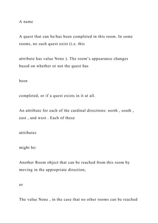 A name
A quest that can be/has been completed in this room. In some
rooms, no such quest exist (i.e. this
attribute has value None ). The room’s appearance changes
based on whether or not the quest has
been
completed, or if a quest exists in it at all.
An attribute for each of the cardinal directions: north , south ,
east , and west . Each of these
attributes
might be:
Another Room object that can be reached from this room by
moving in the appropriate direction,
or
The value None , in the case that no other rooms can be reached
 