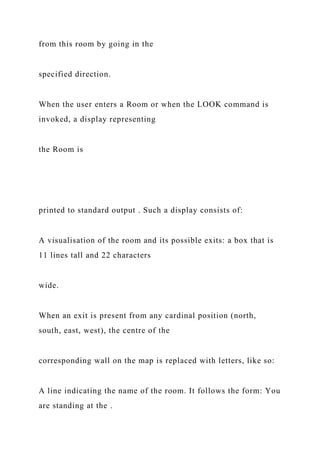 from this room by going in the
specified direction.
When the user enters a Room or when the LOOK command is
invoked, a display representing
the Room is
printed to standard output . Such a display consists of:
A visualisation of the room and its possible exits: a box that is
11 lines tall and 22 characters
wide.
When an exit is present from any cardinal position (north,
south, east, west), the centre of the
corresponding wall on the map is replaced with letters, like so:
A line indicating the name of the room. It follows the form: You
are standing at the .
 