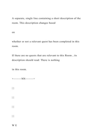 A separate, single line containing a short description of the
room. This description changes based
on
whether or not a relevant quest has been completed in this
room.
If there are no quests that are relevant to this Room , its
description should read: There is nothing
in this room.
+———NN———+
| |
| |
| |
| |
W E
 