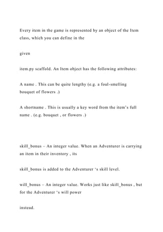 Every item in the game is represented by an object of the Item
class, which you can define in the
given
item.py scaffold. An Item object has the following attributes:
A name . This can be quite lengthy (e.g. a foul-smelling
bouquet of flowers .)
A shortname . This is usually a key word from the item’s full
name . (e.g. bouquet , or flowers .)
skill_bonus – An integer value. When an Adventurer is carrying
an item in their inventory , its
skill_bonus is added to the Adventurer ‘s skill level.
will_bonus – An integer value. Works just like skill_bonus , but
for the Adventurer ‘s will power
instead.
 