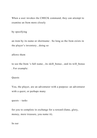 When a user invokes the CHECK command, they can attempt to
examine an Item more closely
by specifying
an item by its name or shortname . So long as the Item exists in
the player’s inventory , doing so
allows them
to see the Item ‘s full name , its skill_bonus , and its will_bonus
. For example:
Quests
You, the player, are an adventurer with a purpose: an adventurer
with a quest, or perhaps many
quests – tasks
for you to complete in exchange for a reward (fame, glory,
money, more treasure, you name it).
In our
 