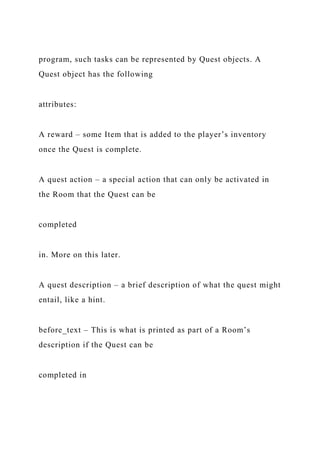 program, such tasks can be represented by Quest objects. A
Quest object has the following
attributes:
A reward – some Item that is added to the player’s inventory
once the Quest is complete.
A quest action – a special action that can only be activated in
the Room that the Quest can be
completed
in. More on this later.
A quest description – a brief description of what the quest might
entail, like a hint.
before_text – This is what is printed as part of a Room’s
description if the Quest can be
completed in
 
