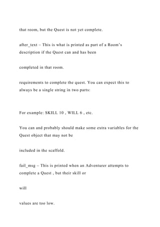 that room, but the Quest is not yet complete.
after_text – This is what is printed as part of a Room’s
description if the Quest can and has been
completed in that room.
requirements to complete the quest. You can expect this to
always be a single string in two parts:
For example: SKILL 10 , WILL 6 , etc.
You can and probably should make some extra variables for the
Quest object that may not be
included in the scaffold.
fail_msg – This is printed when an Adventurer attempts to
complete a Quest , but their skill or
will
values are too low.
 
