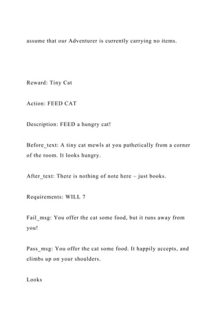 assume that our Adventurer is currently carrying no items.
Reward: Tiny Cat
Action: FEED CAT
Description: FEED a hungry cat!
Before_text: A tiny cat mewls at you pathetically from a corner
of the room. It looks hungry.
After_text: There is nothing of note here – just books.
Requirements: WILL 7
Fail_msg: You offer the cat some food, but it runs away from
you!
Pass_msg: You offer the cat some food. It happily accepts, and
climbs up on your shoulders.
Looks
 