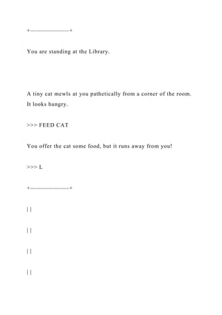 +——————–+
You are standing at the Library.
A tiny cat mewls at you pathetically from a corner of the room.
It looks hungry.
>>> FEED CAT
You offer the cat some food, but it runs away from you!
>>> L
+——————–+
| |
| |
| |
| |
 