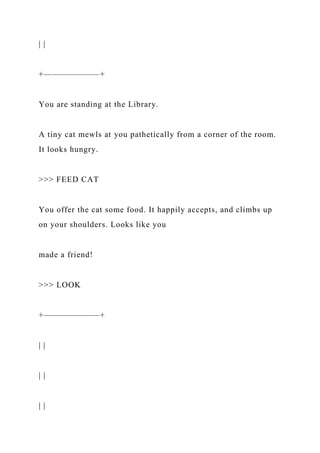 | |
+——————–+
You are standing at the Library.
A tiny cat mewls at you pathetically from a corner of the room.
It looks hungry.
>>> FEED CAT
You offer the cat some food. It happily accepts, and climbs up
on your shoulders. Looks like you
made a friend!
>>> LOOK
+——————–+
| |
| |
| |
 