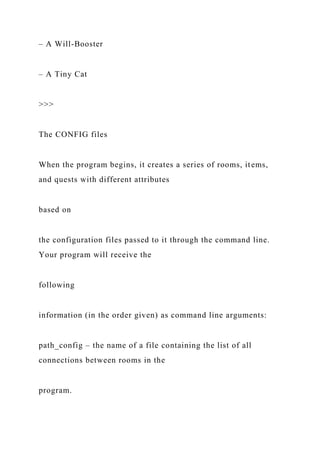 – A Will-Booster
– A Tiny Cat
>>>
The CONFIG files
When the program begins, it creates a series of rooms, items,
and quests with different attributes
based on
the configuration files passed to it through the command line.
Your program will receive the
following
information (in the order given) as command line arguments:
path_config – the name of a file containing the list of all
connections between rooms in the
program.
 