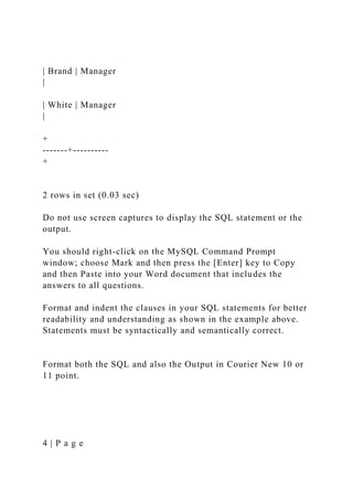 | Brand | Manager
|
| White | Manager
|
+
-------+----------
+
2 rows in set (0.03 sec)
Do not use screen captures to display the SQL statement or the
output.
You should right-click on the MySQL Command Prompt
window; choose Mark and then press the [Enter] key to Copy
and then Paste into your Word document that includes the
answers to all questions.
Format and indent the clauses in your SQL statements for better
readability and understanding as shown in the example above.
Statements must be syntactically and semantically correct.
Format both the SQL and also the Output in Courier New 10 or
11 point.
4 | P a g e
 