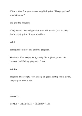 If fewer than 3 arguments are supplied, print: “Usage: python3
simulation.py ”
and exit the program.
If any one of the configuration files are invalid (that is, they
don’t exist), print: “Please specify a
valid
configuration file.” and exit the program.
Similarly, if an empty path_config file is given, print: “No
rooms exist! Exiting program…” and
exit the
program. If an empty item_config or quest_config file is given,
the program should run
normally.
START > DIRECTION > DESTINATION
 
