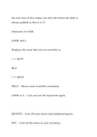 On each line of this output, the left side before the dash is
always padded so that it is 11
characters in width.
LOOK and L
Displays the room that you are currently in.
>>> QUIT
Bye!
>>> HELP
HELP – Shows some available commands.
LOOK or L – Lets you see the map/room again.
QUESTS – Lists all your active and completed quests.
INV – Lists all the items in your inventory.
 