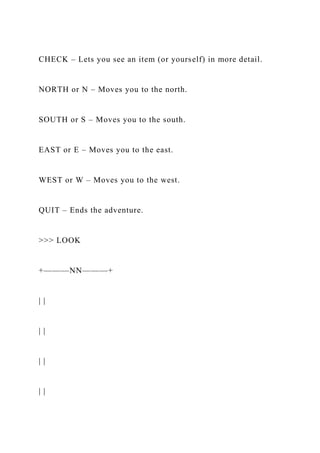 CHECK – Lets you see an item (or yourself) in more detail.
NORTH or N – Moves you to the north.
SOUTH or S – Moves you to the south.
EAST or E – Moves you to the east.
WEST or W – Moves you to the west.
QUIT – Ends the adventure.
>>> LOOK
+———NN———+
| |
| |
| |
| |
 