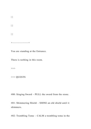 | |
| |
| |
+——————–+
You are standing at the Entrance.
There is nothing in this room.
>>>
>>> QUESTS
#00: Singing Sword – PULL the sword from the stone.
#01: Shimmering Shield – SHINE an old shield until it
shimmers.
#02: Trembling Tome – CALM a trembling tome in the
 