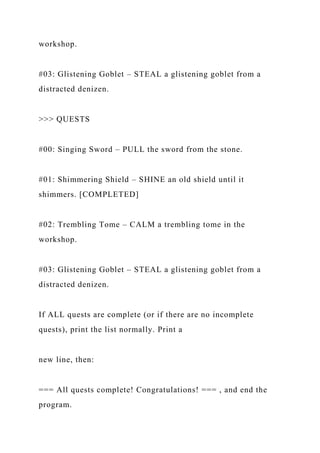 workshop.
#03: Glistening Goblet – STEAL a glistening goblet from a
distracted denizen.
>>> QUESTS
#00: Singing Sword – PULL the sword from the stone.
#01: Shimmering Shield – SHINE an old shield until it
shimmers. [COMPLETED]
#02: Trembling Tome – CALM a trembling tome in the
workshop.
#03: Glistening Goblet – STEAL a glistening goblet from a
distracted denizen.
If ALL quests are complete (or if there are no incomplete
quests), print the list normally. Print a
new line, then:
=== All quests complete! Congratulations! === , and end the
program.
 