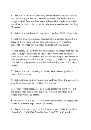 1. List the full name of Patrons, phone number and address in
the descending order of customer number. The full name is
comprised of first and last name joined with single space. Use
the alias Customer full name for the composed column heading.
(2 marks)
2. List all the products having price less than $100. (2 marks)
3. List the product number, product title, quantity ordered, unit
price and total amount per product (unit price * quantity
ordered) for order having order number 1005. (3 marks)
4. List name, full address and fax number of stores that has the
word ‘George’ anywhere in the street component of address.
Your query should consider the case sensitivity of the street as
well i.e. the stores with words ‘George’, ‘GEORGE’, ‘george’,
‘GeorGe’ etc. in street should be returned by your query too. (2
marks)
5. List all the orders having at least two different products
ordered. (2 marks)
6. List customer number, name and address of all the customers
who has not placed any order. (2 minutes)
7. Retrieve first name, last name and employee number of all
the employees along with department name and store name
where they work. (3 marks)
8. For each store, display store name and number of employees
works in account department. (2 marks)
9. List all the orders placed for financial year 2018 i.e. orders
placed after 30/06/2017 and before 01/07/2018. (2 marks)
 