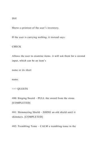 INV
Shows a printout of the user’s inventory.
If the user is carrying nothing, it instead says:
CHECK
Allows the user to examine items. it will ask them for a second
input, which can be an item’s
name or its short
name.
>>> QUESTS
#00: Singing Sword – PULL the sword from the stone.
[COMPLETED]
#01: Shimmering Shield – SHINE an old shield until it
shimmers. [COMPLETED]
#02: Trembling Tome – CALM a trembling tome in the
 