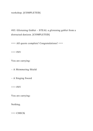 workshop. [COMPLETED]
#03: Glistening Goblet – STEAL a glistening goblet from a
distracted denizen. [COMPLETED]
=== All quests complete! Congratulations! ===
>>> INV
You are carrying:
– A Shimmering Shield
– A Singing Sword
>>> INV
You are carrying:
Nothing.
>>> CHECK
 