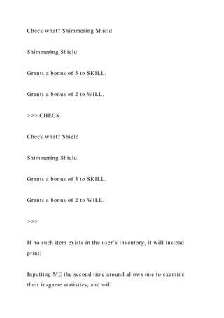 Check what? Shimmering Shield
Shimmering Shield
Grants a bonus of 5 to SKILL.
Grants a bonus of 2 to WILL.
>>> CHECK
Check what? Shield
Shimmering Shield
Grants a bonus of 5 to SKILL.
Grants a bonus of 2 to WILL.
>>>
If no such item exists in the user’s inventory, it will instead
print:
Inputting ME the second time around allows one to examine
their in-game statistics, and will
 
