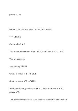 print out the
statistics of any item they are carrying, as well.
>>> CHECK
Check what? ME
You are an adventurer, with a SKILL of 5 and a WILL of 5.
You are carrying:
Shimmering Shield
Grants a bonus of 5 to SKILL.
Grants a bonus of 2 to WILL.
With your items, you have a SKILL level of 10 and a WILL
power of 7.
The final line talks about what the user’s statistics are after all
 